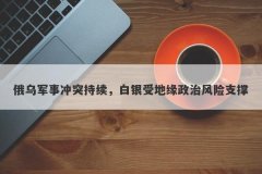 俄乌军事冲突持续，白银受地缘政治风险支撑